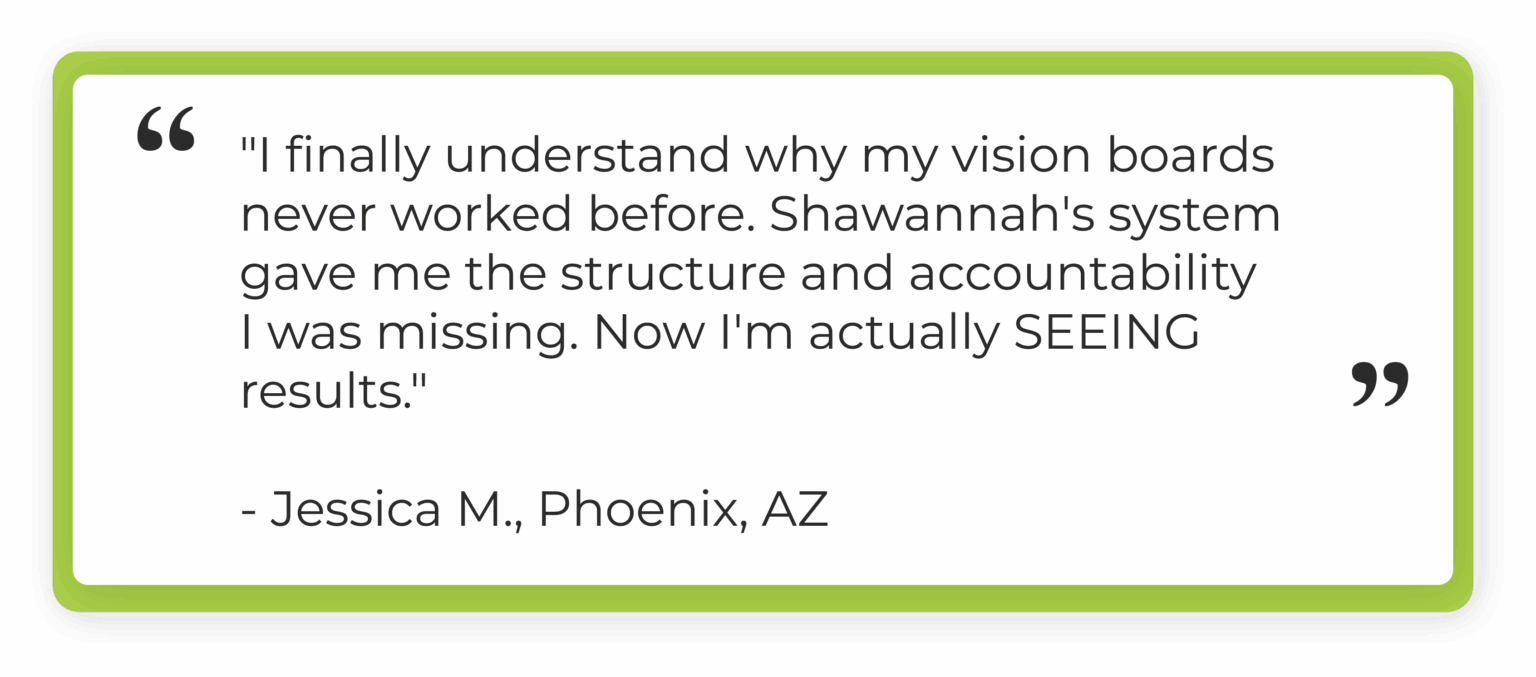 "I finally understand why my vision boards never worked before. Shawannah's system gave me the structure and accountability I was missing. Now I'm actually SEEING results." Jessica M., Phoenix, AZ