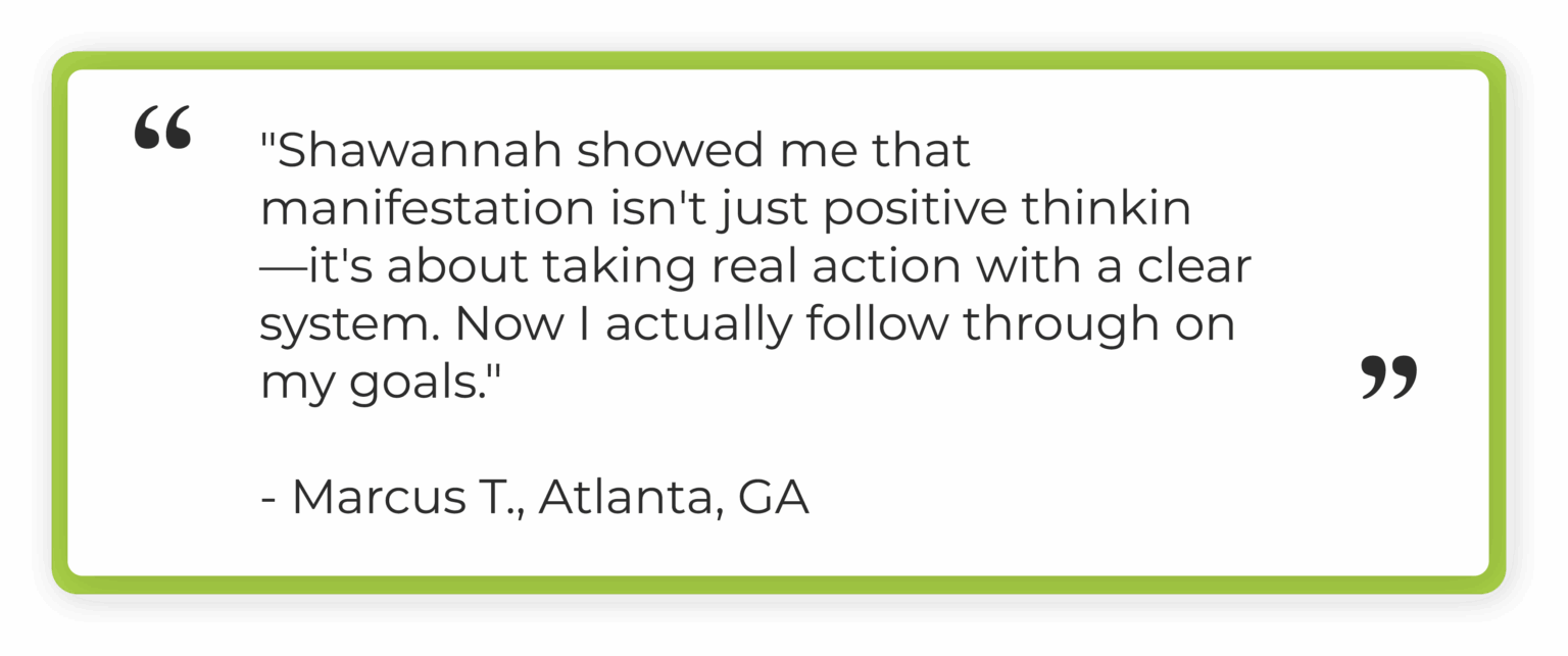"Shawannah showed me that manifestation isn't just positive thinking. It's about taking real action with a clear system. Now I actually follow through on my goals." Marcus T., Atlanta, GA