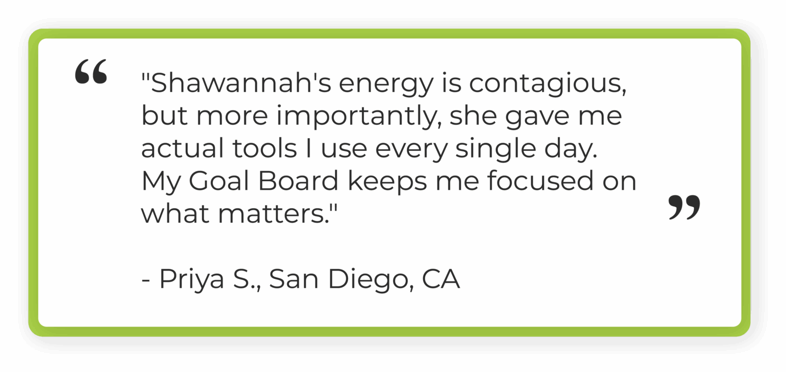 "Shawannah's energy is contagious, but more importantly, she gave me actual tools I use every single day. My Goal Board keeps me focused on what matters." Priya S., San Diego, CA