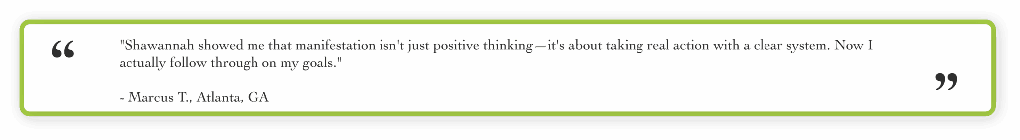 "Shawannah showed me that manifestation isn't just positive thinking. It's about taking real action with a clear system. Now I actually follow through on my goals." Marcus T., Atlanta, GA
