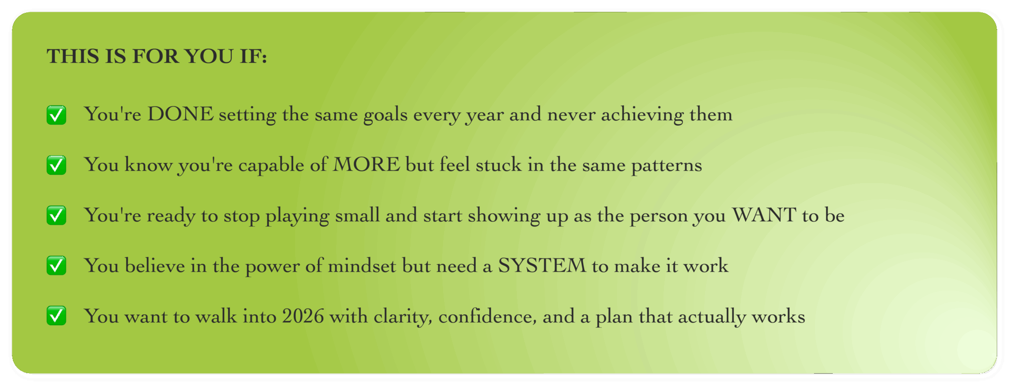 This is for you if: you're done setting the same goals every year and never achieving them; you know you're capable of more but feel stuck in the same patterns; you're ready to stop playing small and start showing up as the person you want to be; you believe in the power of mindset but need a system to make it work; you want to walk into 2026 with clarity, confidence, and a plan that actually works